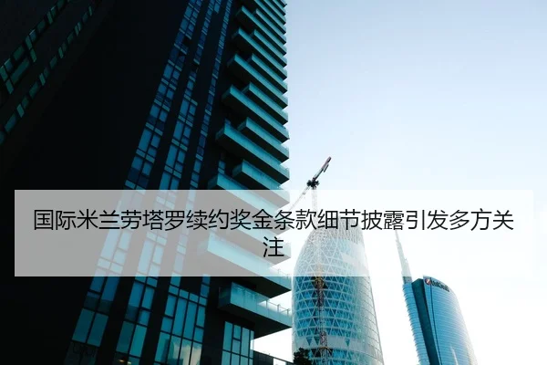 国际米兰劳塔罗续约奖金条款细节披露引发多方关注