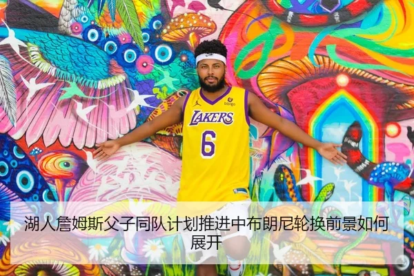 湖人詹姆斯父子同队计划推进中布朗尼轮换前景如何展开