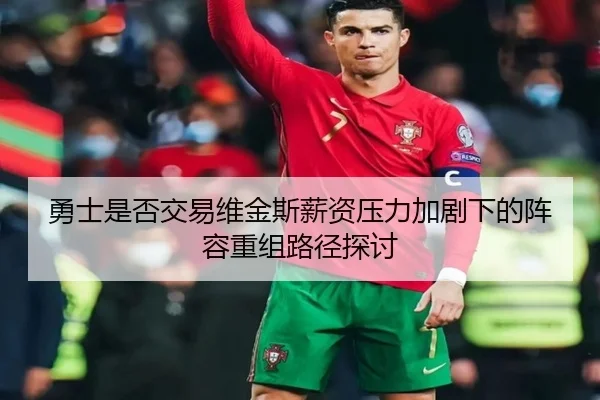 勇士是否交易维金斯薪资压力加剧下的阵容重组路径探讨