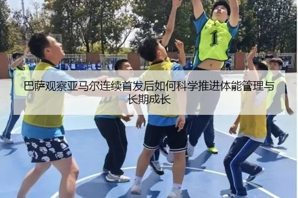 巴萨观察亚马尔连续首发后如何科学推进体能管理与长期成长
