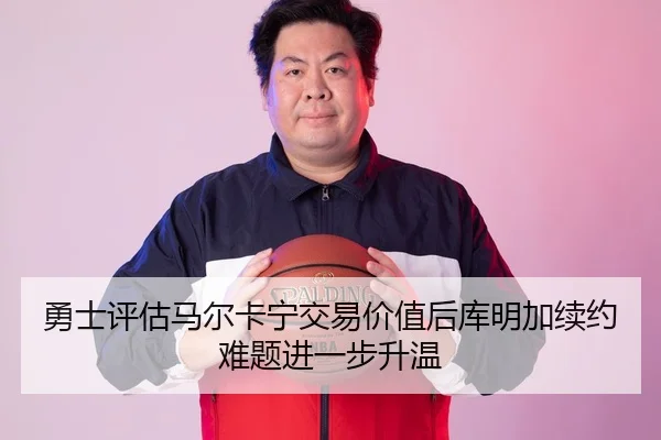 勇士评估马尔卡宁交易价值后库明加续约难题进一步升温