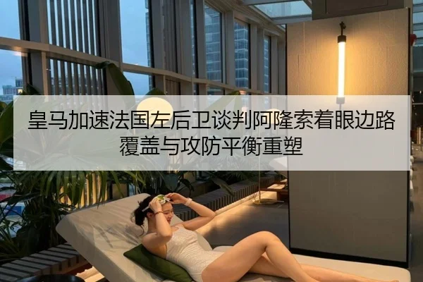 皇马加速法国左后卫谈判阿隆索着眼边路覆盖与攻防平衡重塑